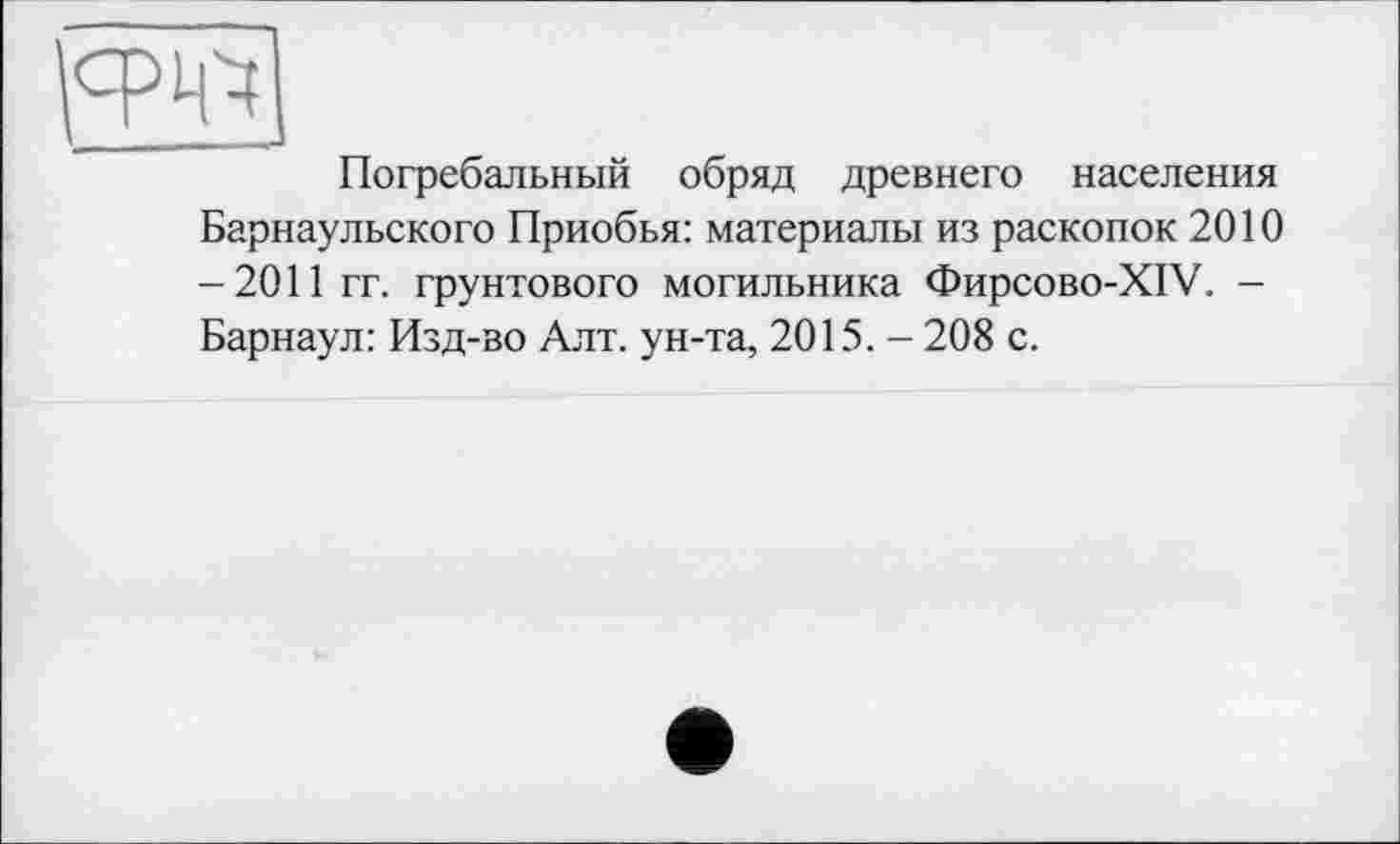 ﻿\	J
Погребальный обряд древнего населения Барнаульского Приобья: материалы из раскопок 2010 -2011 гг. грунтового могильника Фирсово-XIV. — Барнаул: Изд-во Алт. ун-та, 2015. — 208 с.